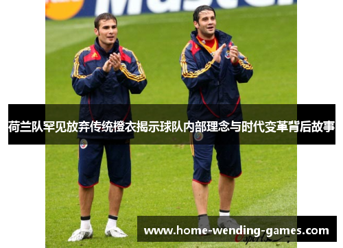 荷兰队罕见放弃传统橙衣揭示球队内部理念与时代变革背后故事 荷兰队罕见放弃传统橙衣揭示球队内部理念与时代变革背后故事