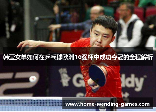 韩莹女单如何在乒乓球欧洲16强杯中成功夺冠的全程解析