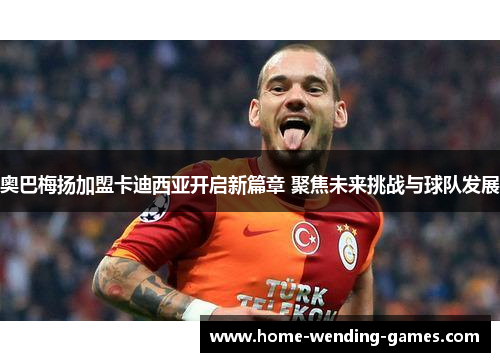 奥巴梅扬加盟卡迪西亚开启新篇章 聚焦未来挑战与球队发展